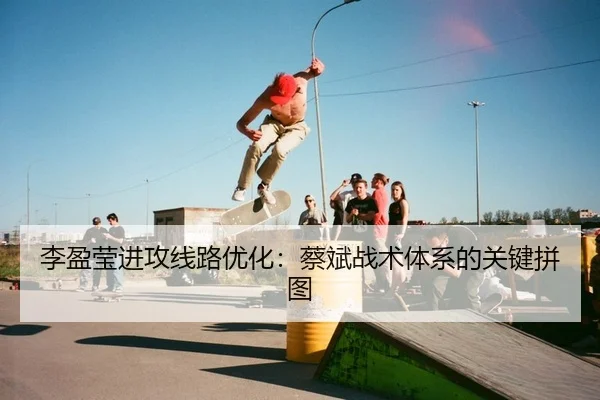 李盈莹进攻线路优化：蔡斌战术体系的关键拼图