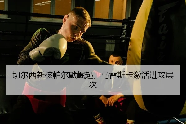 切尔西新核帕尔默崛起，马雷斯卡激活进攻层次