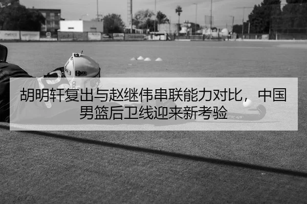 胡明轩复出与赵继伟串联能力对比，中国男篮后卫线迎来新考验